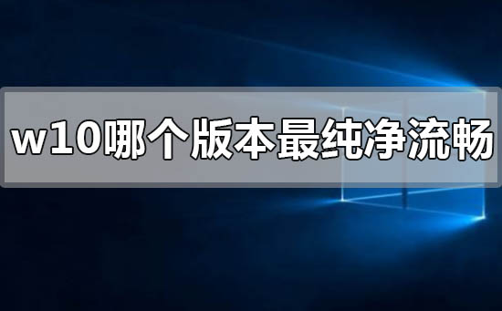 w10哪个版本最纯净流畅？w10最纯净流畅版本介绍