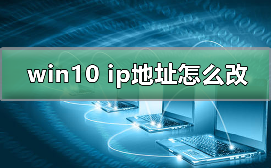 win10电脑ip地址怎么改？win10电脑ip地址修改教程