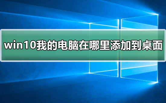 win10我的电脑在哪里添加到桌面？win10我的电脑添加到桌面教程