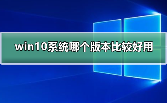 win10系统哪个版本比较好用？win10系统比较好用的版本介绍