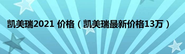 凯美瑞2021 价格（凯美瑞最新价格13万）