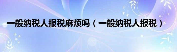 一般纳税人报税麻烦吗（一般纳税人报税）