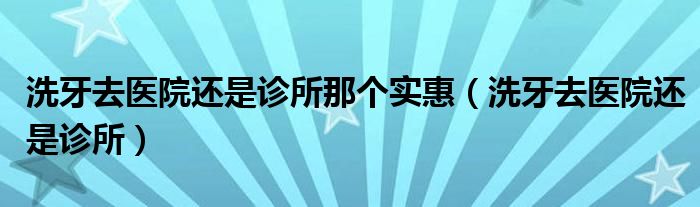 洗牙去医院还是诊所那个实惠（洗牙去医院还是诊所）