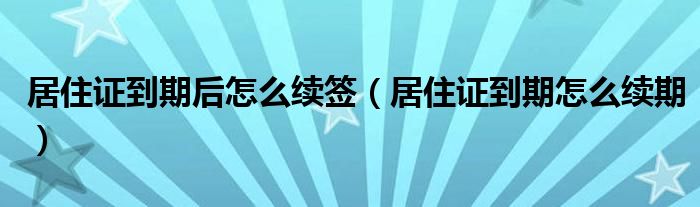 居住证到期后怎么续签（居住证到期怎么续期）